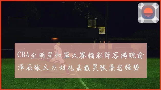 CBA全明星扣篮大赛精彩阵容揭晓俞泽辰张文杰刘礼嘉戴昊张鼎岩强势参赛