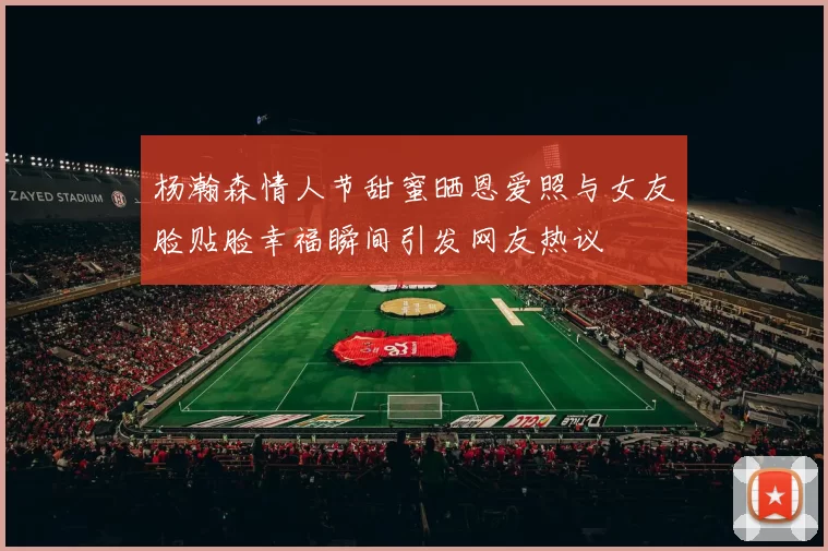 杨瀚森情人节甜蜜晒恩爱照与女友脸贴脸幸福瞬间引发网友热议