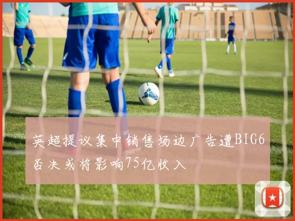 英超提议集中销售场边广告遭BIG6否决或将影响75亿收入