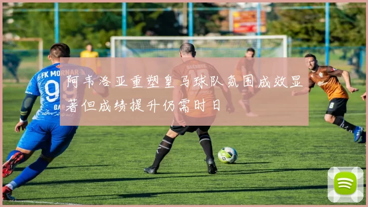阿韦洛亚重塑皇马球队氛围成效显著但成绩提升仍需时日
