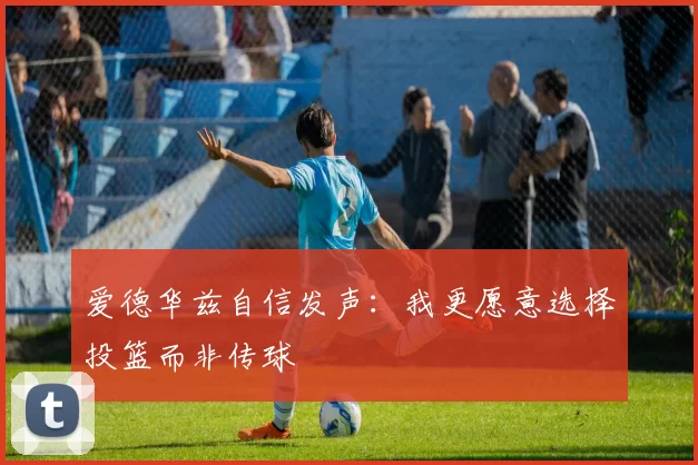 爱德华兹自信发声：我更愿意选择投篮而非传球