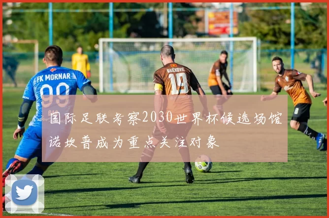 国际足联考察2030世界杯候选场馆诺坎普成为重点关注对象