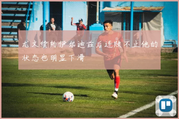 尤文续约伊尔迪兹后连败不止他的状态也明显下滑