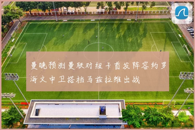 曼晚预测曼联对纽卡首发阵容约罗海文中卫搭档马兹拉维出战