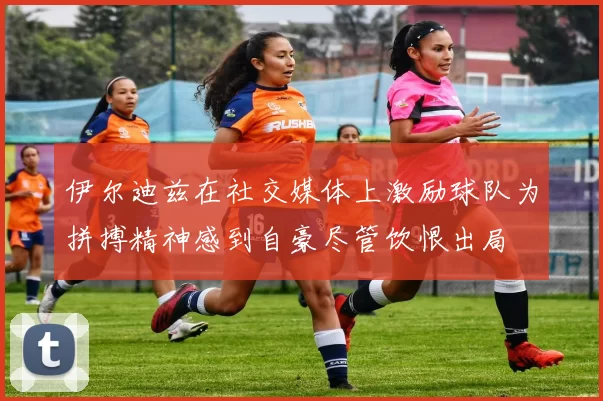 伊尔迪兹在社交媒体上激励球队为拼搏精神感到自豪尽管饮恨出局