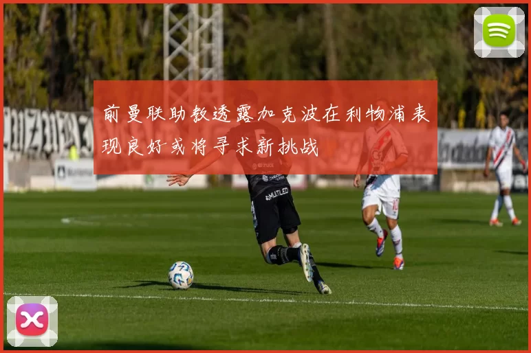 前曼联助教透露加克波在利物浦表现良好或将寻求新挑战