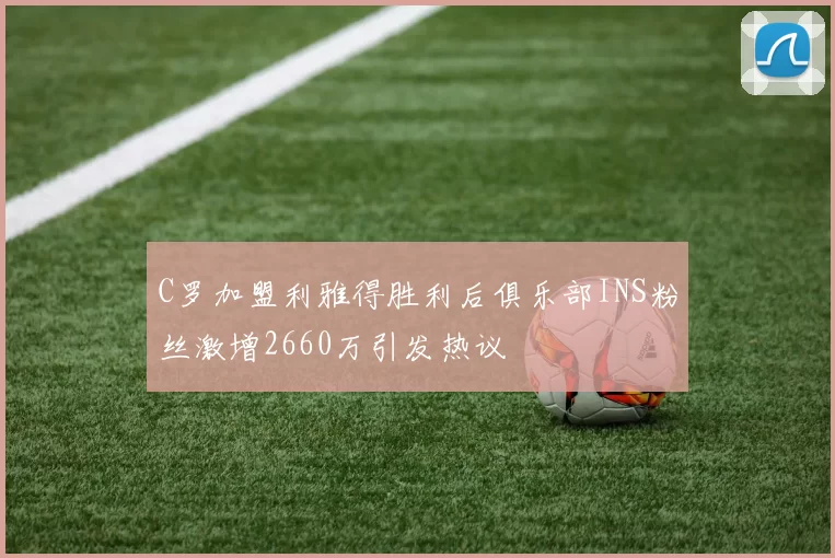 C罗加盟利雅得胜利后俱乐部INS粉丝激增2660万引发热议