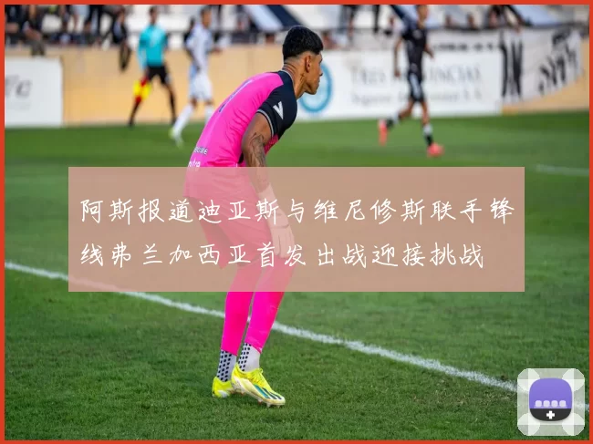 阿斯报道迪亚斯与维尼修斯联手锋线弗兰加西亚首发出战迎接挑战