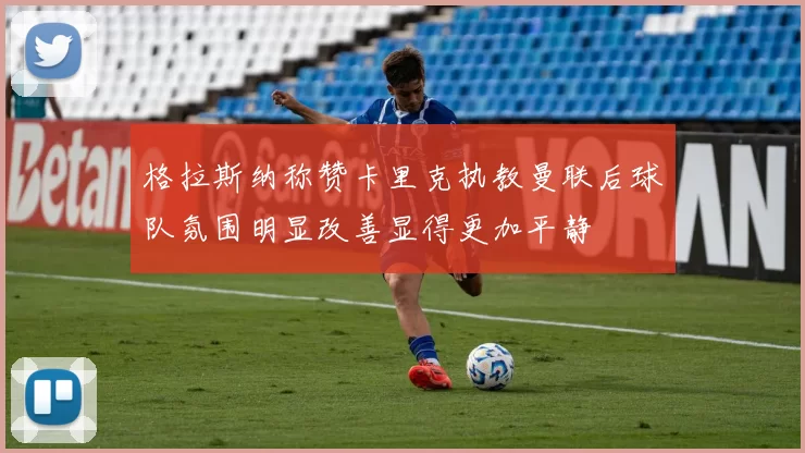 格拉斯纳称赞卡里克执教曼联后球队氛围明显改善显得更加平静