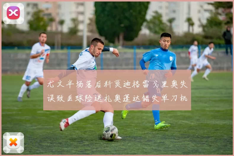 尤文半场落后科莫迪格雷戈里奥失误致丢球险送礼奥蓬达错失单刀机会