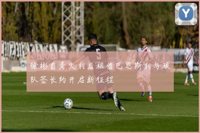 徐彬首秀失利后租借巴恩斯利与狼队签长约开启新征程