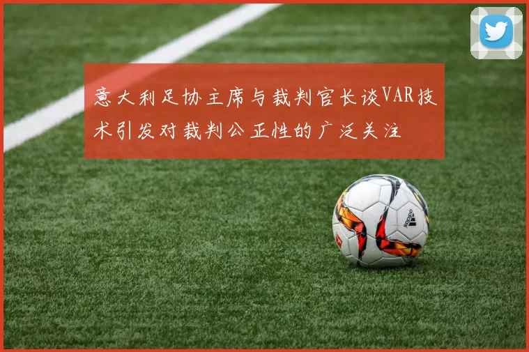 意大利足协主席与裁判官长谈VAR技术引发对裁判公正性的广泛关注