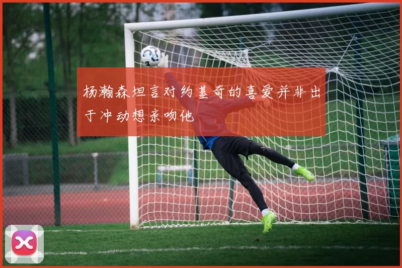 杨瀚森坦言对约基奇的喜爱并非出于冲动想亲吻他