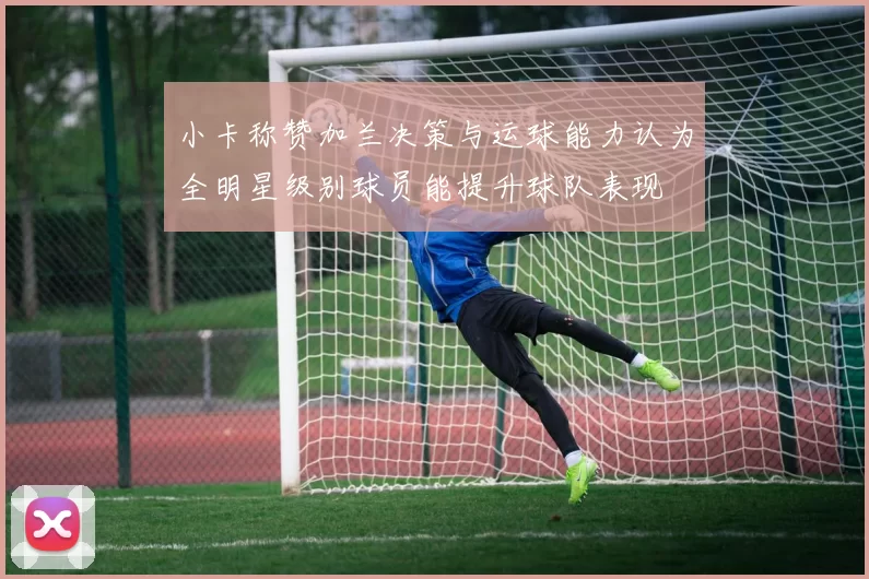 小卡称赞加兰决策与运球能力认为全明星级别球员能提升球队表现