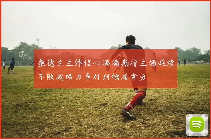 桑德兰主帅信心满满期待主场延续不败战绩力争对利物浦拿分