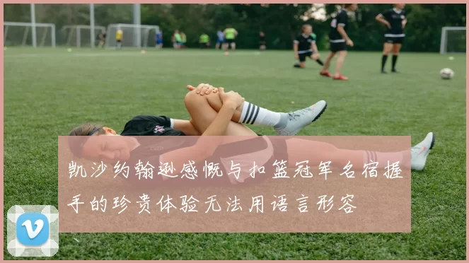 凯沙约翰逊感慨与扣篮冠军名宿握手的珍贵体验无法用语言形容
