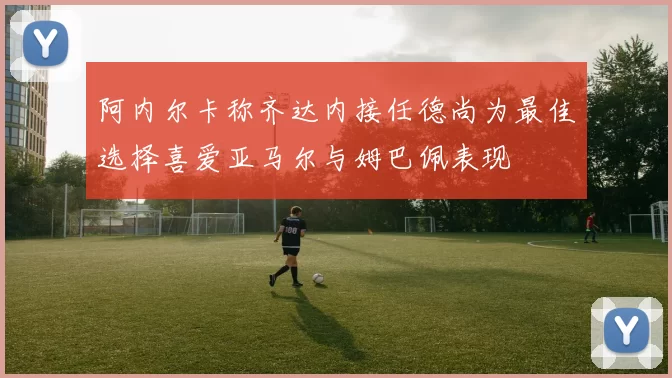 阿内尔卡称齐达内接任德尚为最佳选择喜爱亚马尔与姆巴佩表现