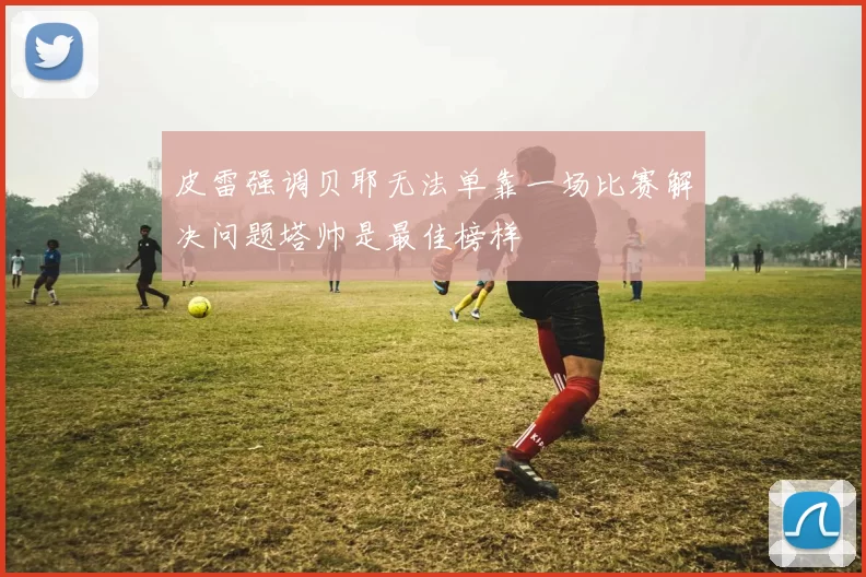 皮雷强调贝耶无法单靠一场比赛解决问题塔帅是最佳榜样