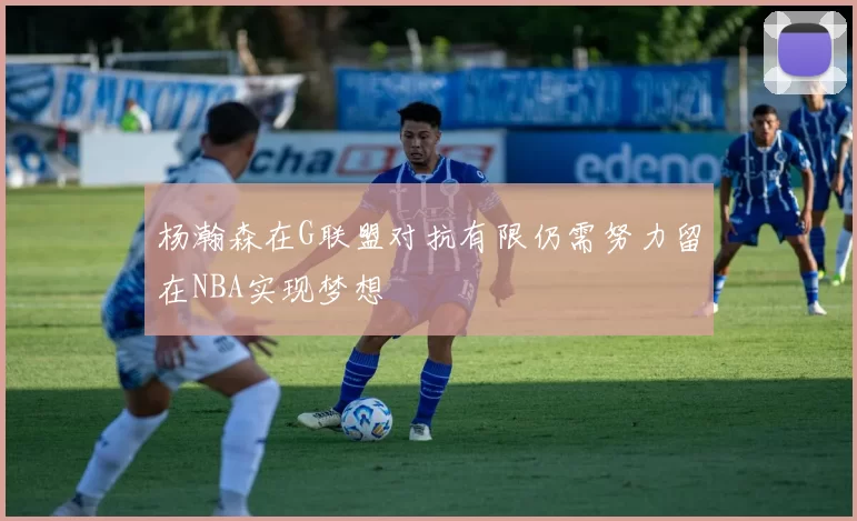 杨瀚森在G联盟对抗有限仍需努力留在NBA实现梦想