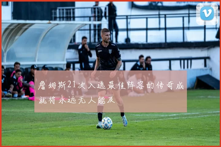 詹姆斯21次入选最佳阵容的传奇成就将永远无人能及