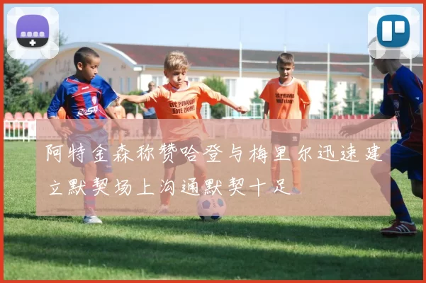 阿特金森称赞哈登与梅里尔迅速建立默契场上沟通默契十足