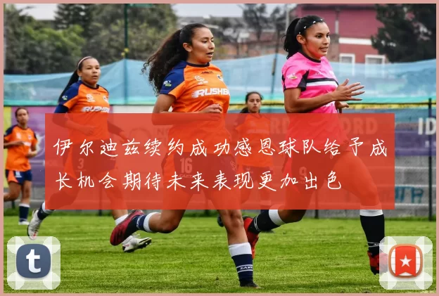伊尔迪兹续约成功感恩球队给予成长机会期待未来表现更加出色
