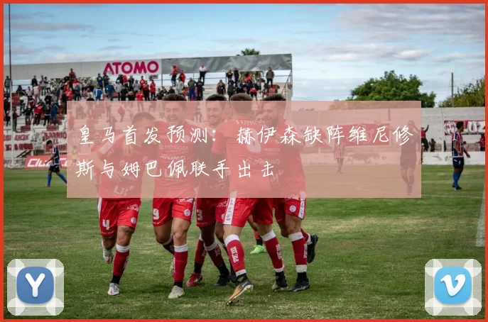皇马首发预测：赫伊森缺阵维尼修斯与姆巴佩联手出击