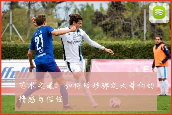 艺术之道：如何巧妙绑定大哥们的情感与信任