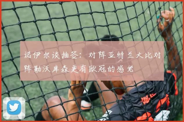 诺伊尔谈抽签：对阵亚特兰大比对阵勒沃库森更有欧冠的感觉