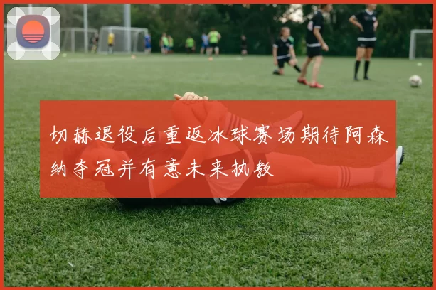 切赫退役后重返冰球赛场期待阿森纳夺冠并有意未来执教
