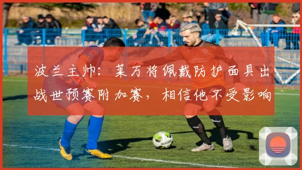 波兰主帅：莱万将佩戴防护面具出战世预赛附加赛，相信他不受影响