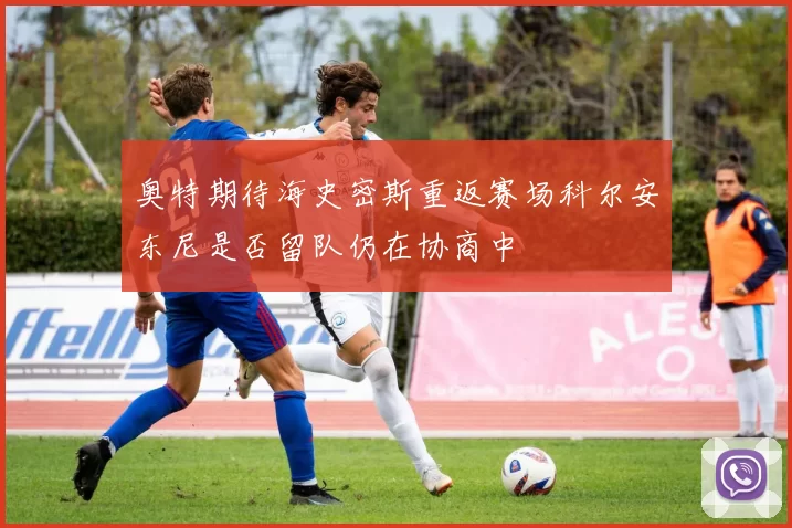 奥特期待海史密斯重返赛场科尔安东尼是否留队仍在协商中