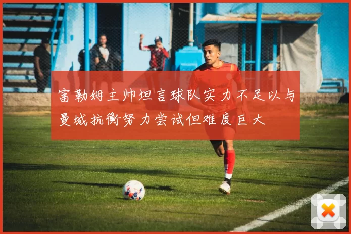 富勒姆主帅坦言球队实力不足以与曼城抗衡努力尝试但难度巨大
